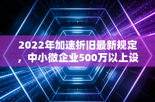 2022年加速折旧最新规定，中小微企业500万以上设备也能一次性扣除？深度解析与实操建议
