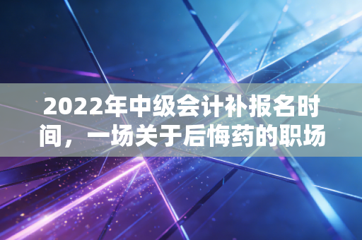 2022年中级会计补报名时间,一场关于后悔药的职场博弈与深度思考