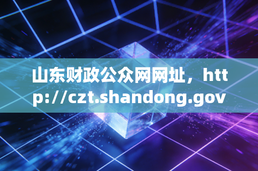 山东财政公众网网址,http://czt.shandong.gov.cn/——拨开迷雾见真章,一位资深注会带你读懂齐鲁财税数字宝藏
