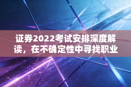 证券2022考试安排深度解读，在不确定性中寻找职业的确定性