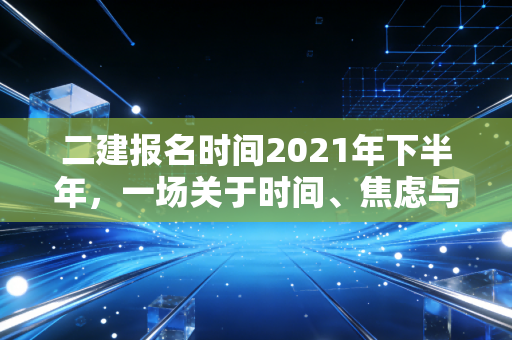 二建报名时间2021年下半年，一场关于时间、焦虑与职业转折的深度复盘