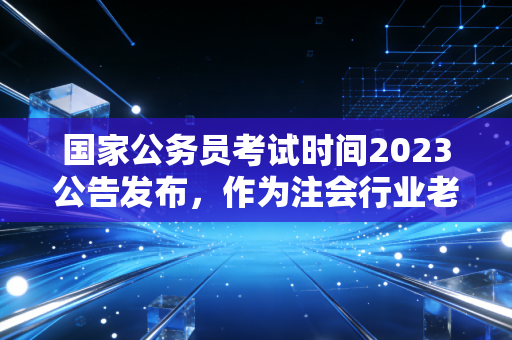 国家公务员考试时间2023公告发布，作为注会行业老兵，聊聊财会人的上岸抉择与职业迷思