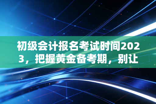 初级会计报名考试时间2023，把握黄金备考期，别让机会在指缝间溜走
