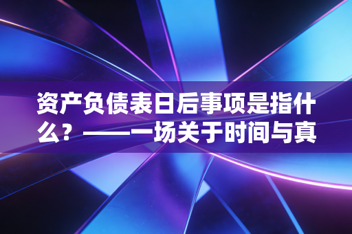 资产负债表日后事项是指什么?——一场关于时间与真相的会计博弈