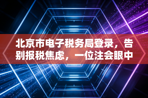 北京市电子税务局登录，告别报税焦虑，一位注会眼中的数字化税务变迁