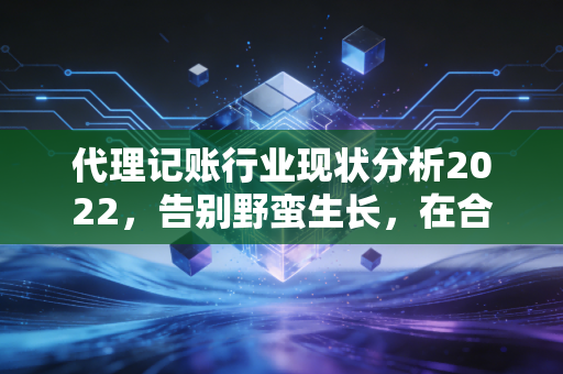 代理记账行业现状分析2022，告别野蛮生长，在合规与价值的夹缝中突围