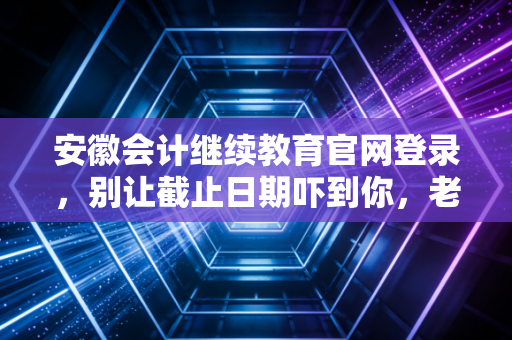 安徽会计继续教育官网登录，别让截止日期吓到你，老会计带你轻松过关
