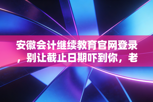 安徽会计继续教育官网登录，别让截止日期吓到你，老会计带你轻松过关