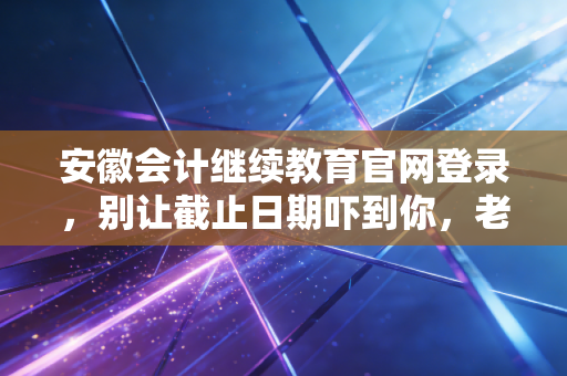 安徽会计继续教育官网登录，别让截止日期吓到你，老会计带你轻松过关