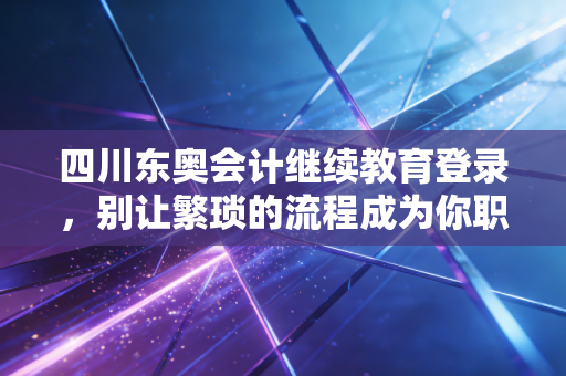 四川东奥会计继续教育登录，别让繁琐的流程成为你职业晋升的绊脚石