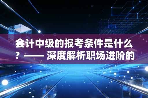 会计中级的报考条件是什么？—— 深度解析职场进阶的硬通货与那些你不知道的潜规则