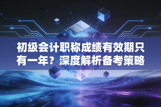 初级会计职称成绩有效期只有一年?深度解析备考策略与心态调整