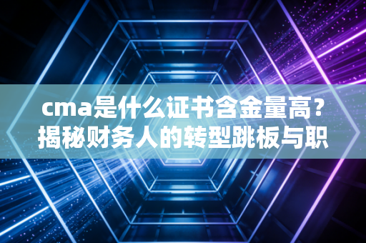 cma是什么证书含金量高?揭秘财务人的转型跳板与职场突围战