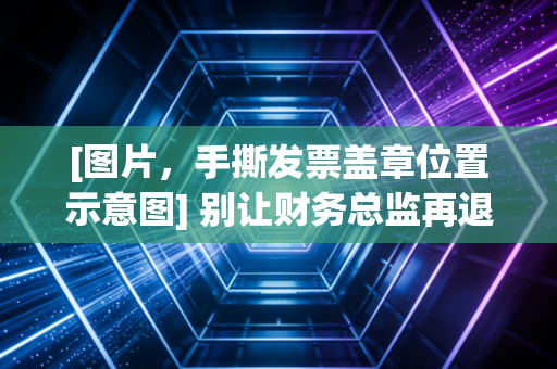 [图片，手撕发票盖章位置示意图] 别让财务总监再退你的发票了！聊聊手撕发票盖章那些让人抓狂的细节