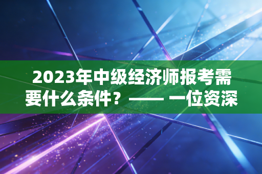2023年中级经济师报考需要什么条件？—— 一位资深注会视角的考证避坑指南