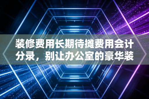 装修费用长期待摊费用会计分录，别让办公室的豪华装修成了你的税务噩梦