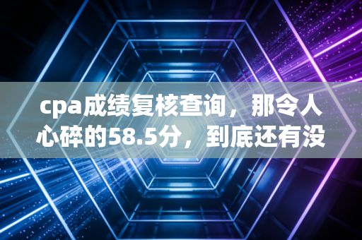 cpa成绩复核查询，那令人心碎的58.5分，到底还有没有救？