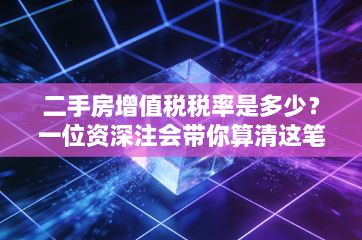 二手房增值税税率是多少？一位资深注会带你算清这笔隐形账