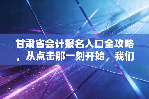 甘肃省会计报名入口全攻略,从点击那一刻开始,我们聊聊考证的酸甜苦辣