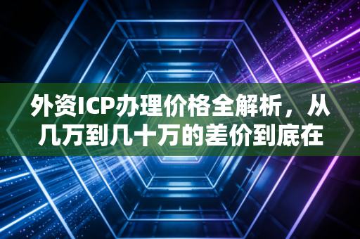 外资ICP办理价格全解析，从几万到几十万的差价到底在哪？