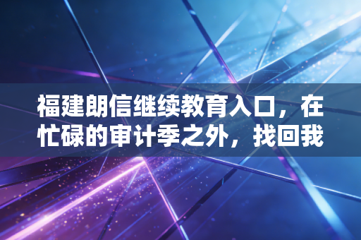 福建朗信继续教育入口，在忙碌的审计季之外，找回我们职业成长的第二曲线