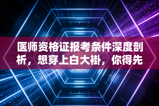 医师资格证报考条件深度剖析，想穿上白大褂，你得先跨过这几道鬼门关