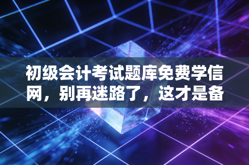 初级会计考试题库免费学信网，别再迷路了，这才是备考的正确打开方式