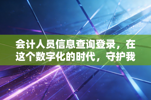 会计人员信息查询登录，在这个数字化的时代，守护我们职业身份的最后一道防线