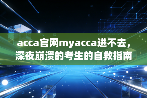 acca官网myacca进不去，深夜崩溃的考生的自救指南与系统思考