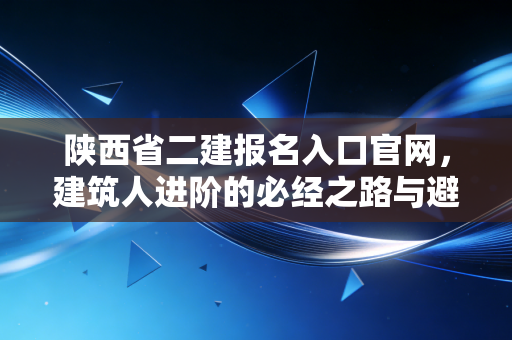 陕西省二建报名入口官网，建筑人进阶的必经之路与避坑指南