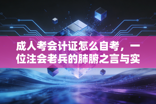 成人考会计证怎么自考，一位注会老兵的肺腑之言与实操指南