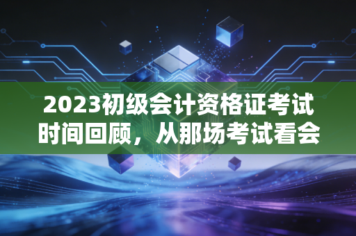 2023初级会计资格证考试时间回顾,从那场考试看会计人的成人礼