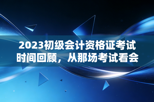 2023初级会计资格证考试时间回顾，从那场考试看会计人的成人礼