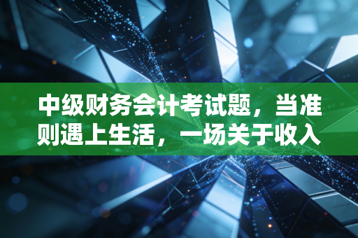 中级财务会计考试题，当准则遇上生活，一场关于收入确认的深度博弈