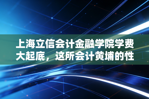 上海立信会计金融学院学费大起底,这所会计黄埔的性价比到底值不值?