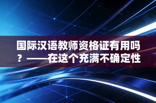 国际汉语教师资格证有用吗?——在这个充满不确定性的时代,它究竟是镀金的敲门砖还是一张昂贵的废纸?