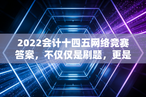 2022会计十四五网络竞赛答案,不仅仅是刷题,更是对行业未来的深度思考