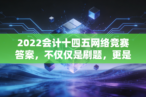 2022会计十四五网络竞赛答案，不仅仅是刷题，更是对行业未来的深度思考