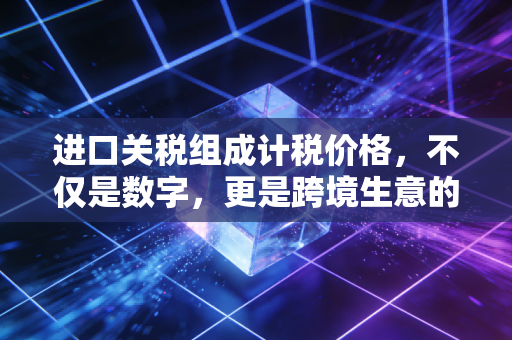 进口关税组成计税价格，不仅是数字，更是跨境生意的隐形门神
