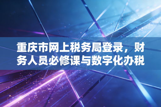 重庆市网上税务局登录,财务人员必修课与数字化办税实战指南