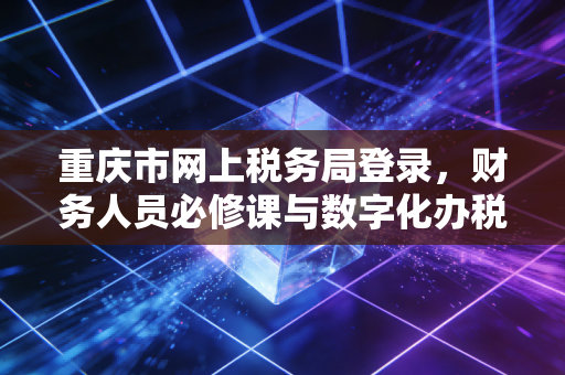 重庆市网上税务局登录，财务人员必修课与数字化办税实战指南