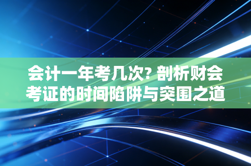 会计一年考几次? 剖析财会考证的时间陷阱与突围之道
