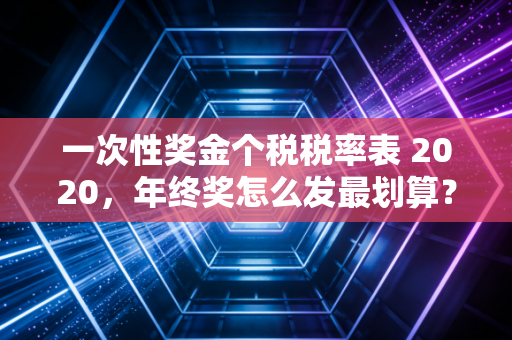 一次性奖金个税税率表 2020,年终奖怎么发最划算?资深注会师为你深度拆解