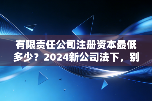 有限责任公司注册资本最低多少？2024新公司法下，别再让注册资本成为你的隐形炸弹