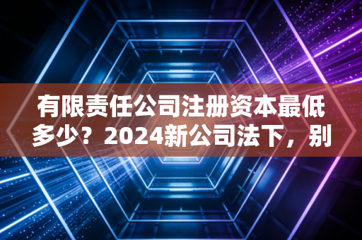 有限责任公司注册资本最低多少？2024新公司法下，别再让注册资本成为你的隐形炸弹
