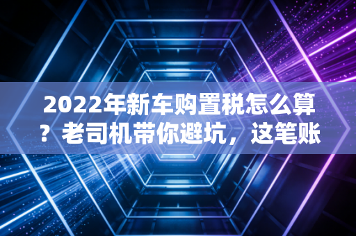 2022年新车购置税怎么算?老司机带你避坑,这笔账你得算明白!