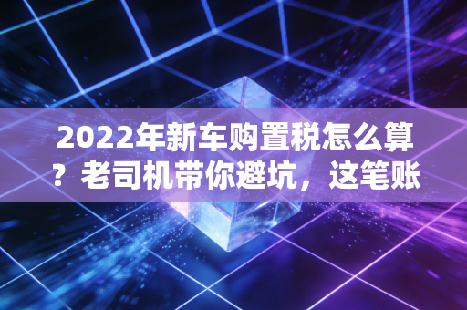 2022年新车购置税怎么算?老司机带你避坑,这笔账你得算明白!