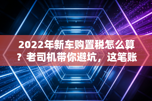 2022年新车购置税怎么算？老司机带你避坑，这笔账你得算明白！