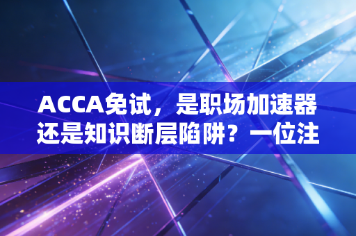 ACCA免试,是职场加速器还是知识断层陷阱?一位注会老兵的深度剖析