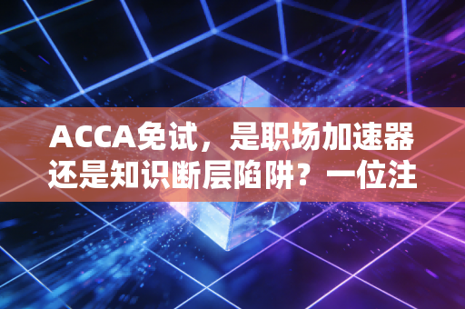 ACCA免试，是职场加速器还是知识断层陷阱？一位注会老兵的深度剖析